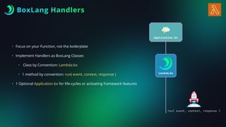 • Focus on your Function, not the boilerplate
• Implement Handlers as BoxLang Classes
• Class by Convention: Lambda.bx
• 1 method by convention: run( event, context, response )
• 1 Optional Application.bx for life-cycles or activating framework features
BoxLang Handlers
 