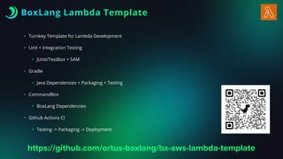 BoxLang Lambda Template
• Turnkey Template for Lambda Development
• Unit + Integration Testing
• JUnit/TestBox + SAM
• Gradle
• Java Dependencies + Packaging + Testing
• CommandBox
• BoxLang Dependencies
• Github Actions CI
• Testing -> Packaging -> Deployment
https://github.com/ortus-boxlang/bx-aws-lambda-template
 