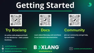 Getting Started
Try Boxlang
An online code playground built
on the MiniServer + AWS Lambda
Runtimes.
Docs
Learn about BoxLang, and contribute
to our extensive documentation.
Community
Join our community and get help,
tips and more.
x.com/tryboxlang
www.boxlang.io
linkedin.com/company/tryboxlang
facebook.com/tryboxlang
youtube.com/ortussolutions
 