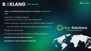 Who we are?
• Ortus is a professional open-source and services company since
2006
• Full gammut of Polyglot developers
(Java, Groovy, Rust, Python, Scala, CFML, NodeJS, PHP)
• Creators of all major frameworks for the ColdFusion/CFML eco-system
• CLI, MVC, DI/AOP, CMS, Testing TDD/BDD, Package Manager, etc
• Manage over 350+ libraries
• 19+ years of servicing di
ff
erent software communities globally
• We create tools and custom solutions!
• Specialize on custom software and design!
 