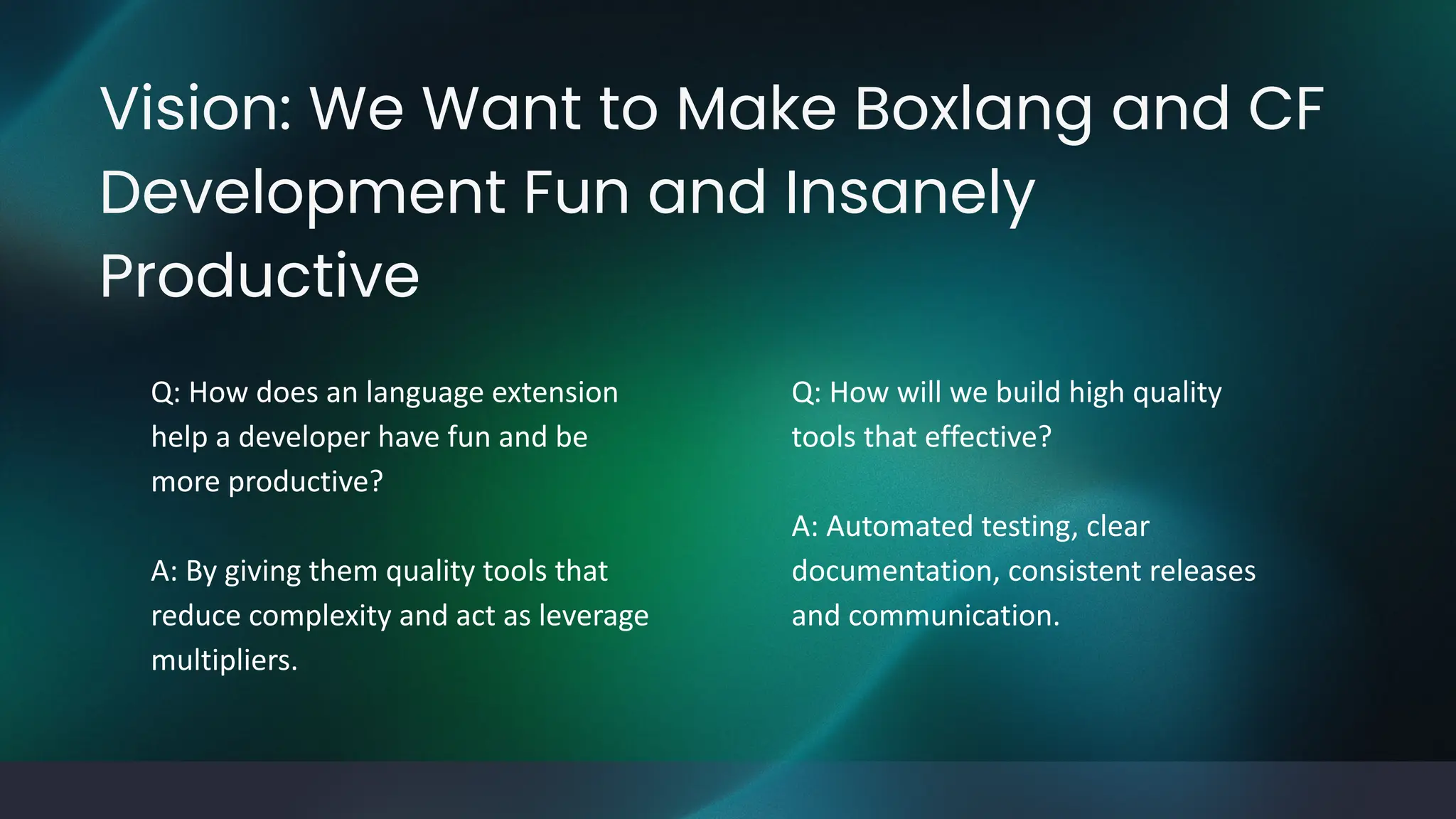 Vision: We Want to Make Boxlang and CF
Development Fun and Insanely
Productive
Q: How does an language extension
help a developer have fun and be
more productive?
A: By giving them quality tools that
reduce complexity and act as leverage
multipliers.
Q: How will we build high quality
tools that effective?
A: Automated testing, clear
documentation, consistent releases
and communication.
 