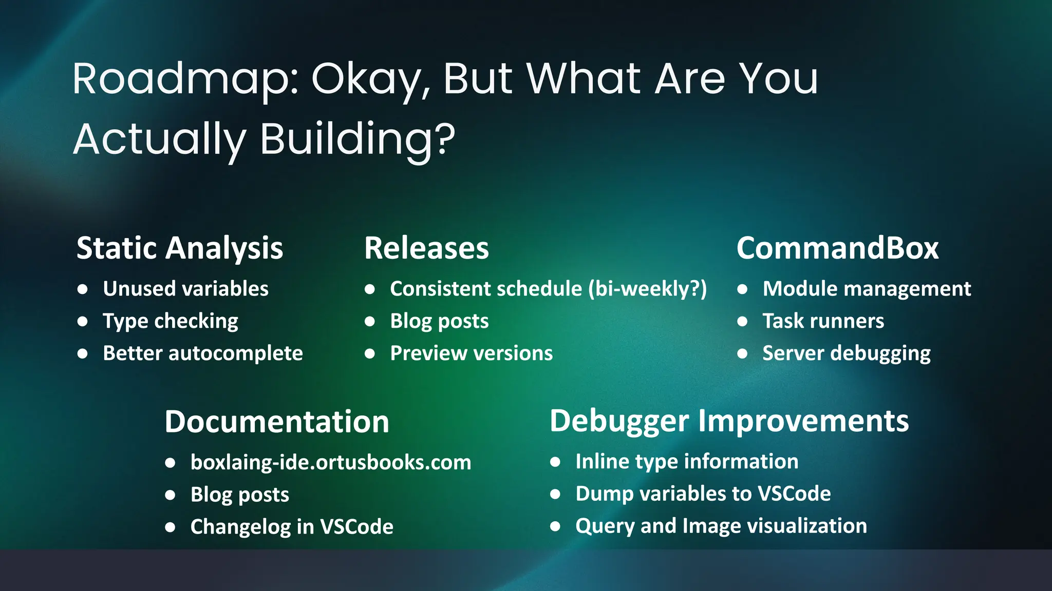 Roadmap: Okay, But What Are You
Actually Building?
Static Analysis
● Unused variables
● Type checking
● Better autocomplete
Debugger Improvements
● Inline type information
● Dump variables to VSCode
● Query and Image visualization
Documentation
● boxlaing-ide.ortusbooks.com
● Blog posts
● Changelog in VSCode
Releases
● Consistent schedule (bi-weekly?)
● Blog posts
● Preview versions
CommandBox
● Module management
● Task runners
● Server debugging
 