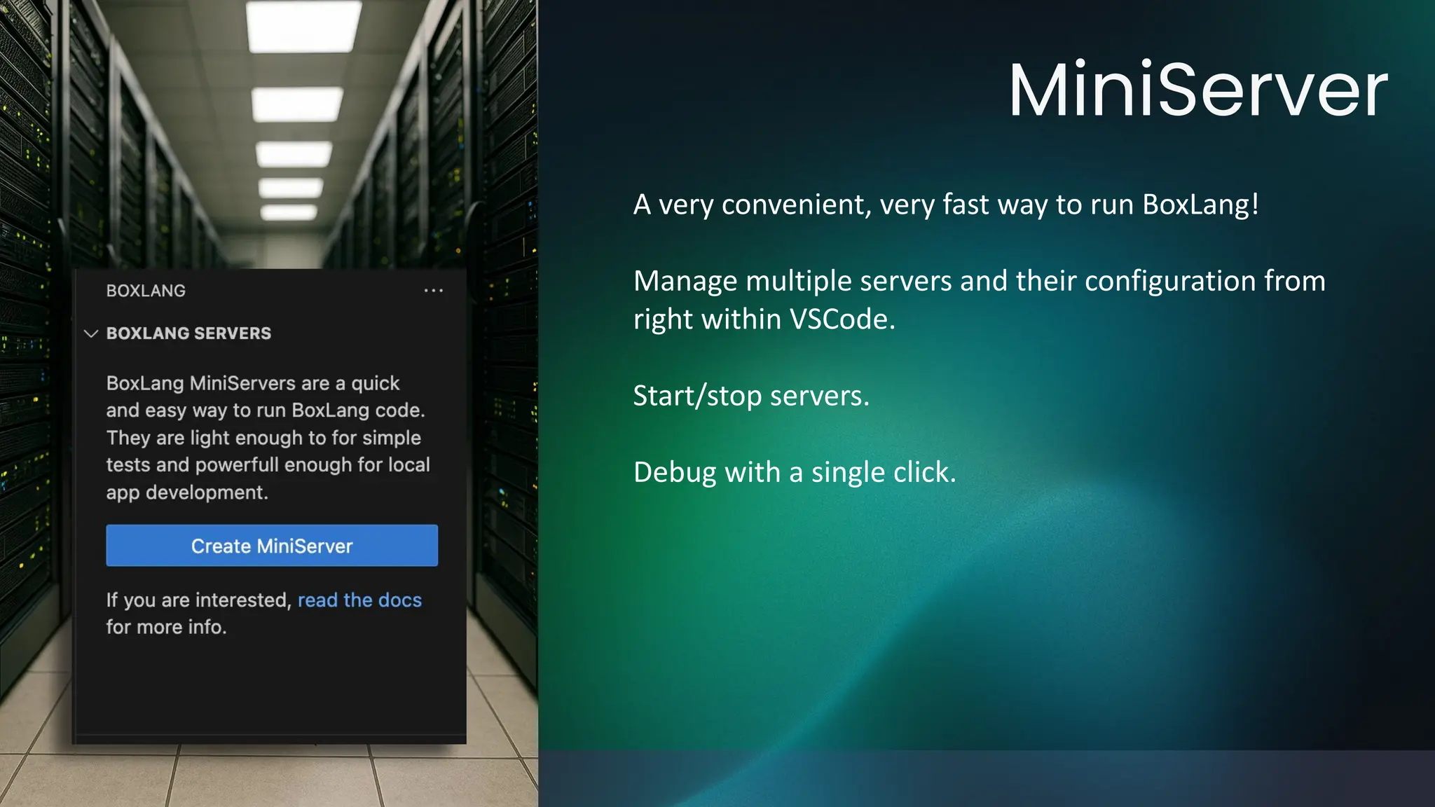 MiniServer
A very convenient, very fast way to run BoxLang!
Manage multiple servers and their configuration from
right within VSCode.
Start/stop servers.
Debug with a single click.
 