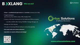 Who we are?
• Ortus is a professional open-source and services company since 2006
• Polyglot developers
(Java, Groovy, Rust, Python, Scala, CFML, NodeJS, PHP)
• Creators of all major frameworks for the ColdFusion/CFML eco-system
• CLI, MVC, DI/AOP, CMS, Testing TDD/BDD, Package Manager, etc
• Manage over 350+ libraries
• 19+ years of servicing di
ff
erent software communities globally
• We create tools and custom solutions!
• Specialize on custom software and design!
www.ortussolutions.com
 