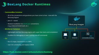 BoxLang Docker Runtimes
• CommandBox Container
• All of the conventions and goodness you have come to love - now with the
BoxLang Engine!
• Java 21 - based
• Module installation via server.json conventions
( e.g. onServerInitialInstall, etc )
• MiniServer Container
• Lightweight and fast BoxLang engine with super-fast starts and compilation
• Excellent for debugging or even running one-o
ff
commands
• CLI
• Run CLI Apps, expressions or a REPL
• Use it for scheduling and replace CRON
https://hub.docker.com/r/ortussolutions/boxlang
 