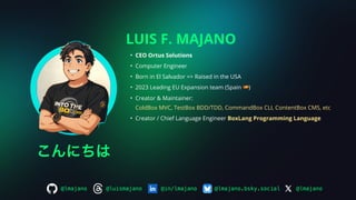 LUIS F. MAJANO
• CEO Ortus Solutions
• Computer Engineer
• Born in El Salvador => Raised in the USA
• 2023 Leading EU Expansion team (Spain 🇪🇸)
• Creator & Maintainer:
ColdBox MVC, TestBox BDD/TDD, CommandBox CLI, ContentBox CMS, etc
• Creator / Chief Language Engineer BoxLang Programming Language
@lmajano
@lmajano.bsky.social
@in/lmajano
@luismajano
@lmajano
こんにちは
 