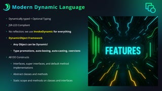 Modern Dynamic Language
• Dynamically typed + Optional Typing
• JSR-223 Compliant
• No re
fl
ection; we use InvokeDynamic for everything
• DynamicObject Framework
• Any Object can be Dynamic!
• Type promotions, auto-boxing, auto-casting, coercions
• All OO Constructs
• Interfaces, super interfaces, and default method
implementations
• Abstract classes and methods
• Static scope and methods on classes and interfaces
 