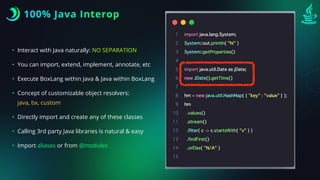 100% Java Interop
• Interact with Java naturally: NO SEPARATION
• You can import, extend, implement, annotate, etc
• Execute BoxLang within Java & Java within BoxLang
• Concept of customizable object resolvers:
java, bx, custom
• Directly import and create any of these classes
• Calling 3rd party Java libraries is natural & easy
• Import aliases or from @modules
 