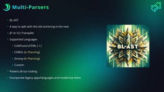 Multi-Parsers
• BL-AST
• A way to split with the old and bring in the new
• JIT or CLI Transpiler
• Supported Languages
• ColdFusion/CFML ( √ )
• COBOL (In Planning)
• Groovy (In Planning)
• Custom
• Powers all our tooling
• Incorporate legacy apps/languages and modernize them
 