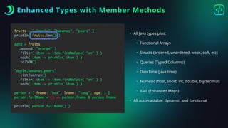 Enhanced Types with Member Methods
fruits = [ "apple", "bananas", "pears" ]
println( fruits.len() )
data = fruits
.append( "orange" )
.filter( item -> item.findNoCase( "an" ) )
.each( item -> println( item ) )
.toJSON()
"apple,bananas,pears"
.listToArray()
.filter( item -> item.findNoCase( "an" ) )
.each( item -> println( item ) )
person = { fname: "box", lname: "lang", age: 1 }
person.fullName = () => person.fname & person.lname
println( person.fullName() )
• All Java types plus:
• Functional Arrays
• Structs (ordered, unordered, weak, soft, etc)
• Queries (Typed Columns)
• DateTime (java.time)
• Numeric (
fl
oat, short, int, double, bigdecimal)
• XML (Enhanced Maps)
• All auto-castable, dynamic, and functional
 