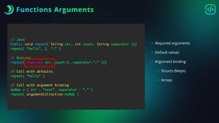 Functions Arguments
// Java
Public void repeat( String str, int count, String separator ){}
repeat( “hello”, 2, “;” )
// BoxLang
repeat( required str, count:5, separator:“;” ){}
// Call with defaults
repeat( “hello” )
// Call with argument binding
myMap = { str : “test”, separator : “,” }
repeat( argumentCollection:myMap )
• Required arguments
• Default values
• Argument binding
• Structs (Maps)
• Arrays
 