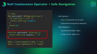 Null Coalescence Operator + Safe Navigation
// Java
Int getLength( String myString ){
if( myString != null ){
return myString.length()
}
return 0;
}
function getLength( myString ){
return myString.length() ?: 0
}
Name = event.headers?.name // null
Email = user.?getEmail() ?: “nada”
• Elvis Operator ?:
• Any null expression can be used
• Entire left hand expression detection
• Safe Navigation .?
• Any dereferenceable object
• Arrays, structs, objects, etc.
 