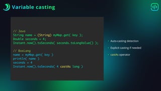 Variable casting
// Java
String name = (String) myMap.get( key );
Double seconds = 4;
Instant.now().toSeconds( seconds.toLongValue() );
// BoxLang
name = myMap.get( key )
println( name )
seconds = 4
Instant.now().toSeconds( 4 castAs long )
• Auto-casting detection
• Explicit casting if needed
• castAs operator
 