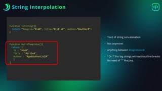 String Interpolation
function toString(){
return “Song{id=“#id#”, title=“#title#”, author=“#author#”}
}
function buildTemplate(){
return ‘{
Id : “#id#”,
Title : “#title#”,
Author : “#getAuthor(id)#”
}’
}
• Tired of string concatenation
• Not anymore!
• Anything between #expression#
• “ Or ‘/“ For big strings with/without line breaks
No need of “”” like Java.
‘
 