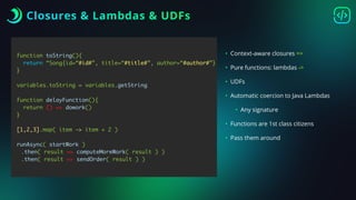 Closures & Lambdas & UDFs
function toString(){
return “Song{id=“#id#”, title=“#title#”, author=“#author#”}
}
variables.toString = variables.getString
function delayFunction(){
return () => dowork()
}
[1,2,3].map( item -> item + 2 )
runAsync( startWork )
.then( result => computeMoreWork( result ) )
.then( result => sendOrder( result ) )
• Context-aware closures =>
• Pure functions: lambdas ->
• UDFs
• Automatic coercion to Java Lambdas
• Any signature
• Functions are 1st class citizens
• Pass them around
 