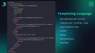Templating Language
• Best of JSP, Blade, GSP, and CFML
• Create your own `<bx:MyTag>` easily
• Import collections of tags
• Use BIFs
• Nesting
• Data Encapsulation
• Much More
<
b
x
:
o
u
t
p
u
t
>
<
d
i
v
c
l
a
s
s
=
"
b
x
-
d
u
m
p
"
>
<
t
a
b
l
e
c
l
a
s
s
=
"
b
x
-
t
a
b
l
e
S
t
"
t
i
t
l
e
=
"
#
p
o
s
I
n
C
o
d
e
#
"
>
<
c
a
p
t
i
o
n
c
l
a
s
s
=
"
b
x
-
d
h
S
t
"
r
o
l
e
=
"
b
u
t
t
o
n
"
t
a
b
i
n
d
e
x
=
"
0
"
o
p
e
n
>
<
s
t
r
o
n
g
>
Q
u
e
r
y
:
#
v
a
r
.
r
e
c
o
r
d
c
o
u
n
t
#
r
o
w
s
<
/
s
t
r
o
n
g
>
<
/
c
a
p
t
i
o
n
>
<
t
h
e
a
d
>
<
t
r
>
<
b
x
:
l
o
o
p
a
r
r
a
y
=
"
#
v
a
r
.
c
o
l
u
m
n
L
i
s
t
.
l
i
s
t
T
o
A
r
r
a
y
(
)
#
"
i
t
e
m
=
"
c
o
l
u
m
n
"
>
<
t
h
>
#
e
n
c
o
d
e
F
o
r
H
T
M
L
(
c
o
l
u
m
n
)
#
<
/
t
h
>
<
/
b
x
:
l
o
o
p
>
<
/
t
r
>
<
/
t
h
e
a
d
>
<
t
b
o
d
y
>
<
b
x
:
l
o
o
p
q
u
e
r
y
=
"
#
v
a
r
#
"
i
t
e
m
=
"
r
o
w
"
>
<
t
r
>
<
b
x
:
l
o
o
p
a
r
r
a
y
=
"
#
v
a
r
.
c
o
l
u
m
n
L
i
s
t
.
l
i
s
t
T
o
A
r
r
a
y
(
)
#
"
i
n
d
e
x
=
"
c
o
l
u
m
n
"
>
<
t
d
>
#
e
n
c
o
d
e
F
o
r
H
T
M
L
(
v
a
r
[
c
o
l
u
m
n
]
)
#
<
/
t
d
>
<
/
b
x
:
l
o
o
p
>
<
/
t
r
>
<
/
b
x
:
l
o
o
p
>
<
/
t
b
o
d
y
>
<
/
t
a
b
l
e
>
<
/
d
i
v
>
<
/
b
x
:
o
u
t
p
u
t
>
 