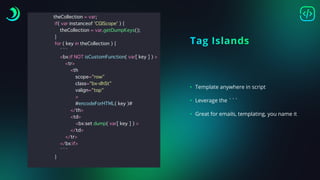 t
h
e
C
o
l
l
e
c
t
i
o
n
=
v
a
r
;
i
f
(
v
a
r
i
n
s
t
a
n
c
e
o
f
'
C
G
I
S
c
o
p
e
'
)
{
t
h
e
C
o
l
l
e
c
t
i
o
n
=
v
a
r
.
g
e
t
D
u
m
p
K
e
y
s
(
)
;
}
f
o
r
(
k
e
y
i
n
t
h
e
C
o
l
l
e
c
t
i
o
n
)
{
`
`
`
<
b
x
:
i
f
N
O
T
i
s
C
u
s
t
o
m
F
u
n
c
t
i
o
n
(
v
a
r
[
k
e
y
]
)
>
<
t
r
>
<
t
h
s
c
o
p
e
=
"
r
o
w
"
c
l
a
s
s
=
"
b
x
-
d
h
S
t
"
v
a
l
i
g
n
=
"
t
o
p
"
>
#
e
n
c
o
d
e
F
o
r
H
T
M
L
(
k
e
y
)
#
<
/
t
h
>
<
t
d
>
<
b
x
:
s
e
t
d
u
m
p
(
v
a
r
[
k
e
y
]
)
>
<
/
t
d
>
<
/
t
r
>
<
/
b
x
:
i
f
>
`
`
`
}
Tag Islands
• Template anywhere in script
• Leverage the ```
• Great for emails, templating, you name it
 