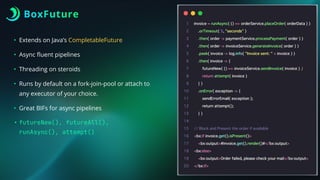 BoxFuture
• Extends on Java’s CompletableFuture
• Async
fl
uent pipelines
• Threading on steroids
• Runs by default on a fork-join-pool or attach to
any executor of your choice.
• Great BIFs for async pipelines
• futureNew(), futureAll(),
runAsync(), attempt()
 