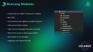 BoxLang Modules
• Inspired by our HMVC Framework: ColdBox
• Not OSGI
• Core Runtime with lightest possible footprint
• Hierarchical Class Loaders
• Taps into the language life-cycle via events
• Write them in Java or BoxLang or Both!
• Executable as CLI packages
• Integrates with Maven/Gradle
 