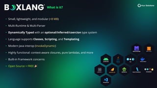 • Small, lightweight, and modular (<8 MB)
• Multi-Runtime & Multi-Parser
• Dynamically Typed with an optional/inferred/coercion type system
• Language supports Classes, Scripting, and Templating
• Modern Java interop (InvokeDynamic)
• Highly functional: context-aware closures, pure lambdas, and more
• Built-in Framework concerns
• Open Source + FREE 🎉
What is it?
 