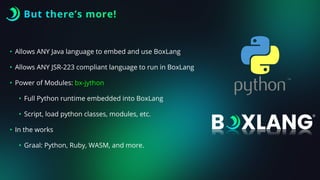 But there’s more!
• Allows ANY Java language to embed and use BoxLang
• Allows ANY JSR-223 compliant language to run in BoxLang
• Power of Modules: bx-jython
• Full Python runtime embedded into BoxLang
• Script, load python classes, modules, etc.
• In the works
• Graal: Python, Ruby, WASM, and more.
 