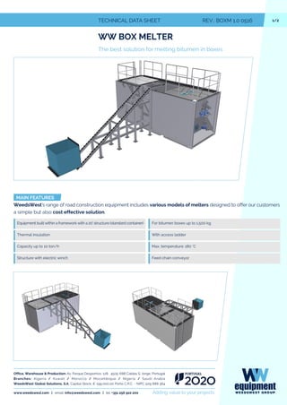 1/2TECHNICAL DATA SHEET REV.: BOXM 1.0 0516
WW BOX MELTER
The best solution for melting bitumen in boxes
MAIN FEATURES
WeedsWest's range of road construction equipment includes various models of melters designed to offer our customers
a simple but also cost effective solution.
Equipment built within a framework with a 20' structure (standard container)
Thermal insulation
For bitumen boxes up to 1.500 kg
With access ladder
Max. temperature: 180 °CCapacity up to 10 ton/h
Structure with electric winch Feed chain conveyor
Office, Warehouse & Production: Av. Parque Desportivo, 128 4505-688 Caldas S. Jorge, Portugal
Branches: Algeria / Kuwait / Morocco / Mozambique / Nigeria / Saudi Arabia
WeedsWest Global Solutions, S.A. Capital Stock: € 199.000,00 Porto C.R.C. - NIPC 509 888 364
www.weedswest.com | email. info@weedswest.com | tel. +351 256 910 200 Adding value to your projects
 
