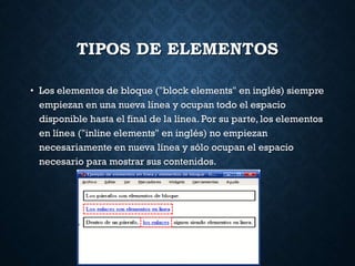 TIPOS DE ELEMENTOS
• Los elementos de bloque ("block elements" en inglés) siempre
empiezan en una nueva línea y ocupan todo el espacio
disponible hasta el final de la línea. Por su parte, los elementos
en línea ("inline elements" en inglés) no empiezan
necesariamente en nueva línea y sólo ocupan el espacio
necesario para mostrar sus contenidos.
 