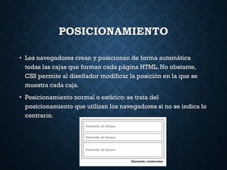 POSICIONAMIENTO
• Los navegadores crean y posicionan de forma automática
todas las cajas que forman cada página HTML. No obstante,
CSS permite al diseñador modificar la posición en la que se
muestra cada caja.
• Posicionamiento normal o estático: se trata del
posicionamiento que utilizan los navegadores si no se indica lo
contrario.
 