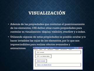 VISUALIZACIÓN
• Además de las propiedades que controlan el posicionamiento
de los elementos, CSS define otras cuatro propiedades para
controlar su visualización: display, visibility, overflow y z-index.
• Utilizando algunas de estas propiedades es posible ocultar y/o
hacer invisibles las cajas de los elementos, por lo que son
imprescindibles para realizar efectos avanzados y
animaciones.
 