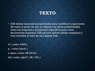 TEXTO
• CSS define numerosas propiedades para modificar la apariencia
del texto. A pesar de que no dispone de tantas posibilidades
como los lenguajes y programas específicos para crear
documentos impresos, CSS permite aplicar estilos complejos y
muy variados al texto de las páginas web.
h1 { color: #369; }
p { color: black; }
a, span { color: #B1251E; }
div { color: rgb(71, 98, 176); }
 