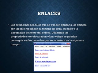 ENLACES
• Los estilos más sencillos que se pueden aplicar a los enlaces
son los que modifican su tamaño de letra, su color y la
decoración del texto del enlace. Utilizando las
propiedades text-decoration yfont-weight se pueden
conseguir estilos como los que se muestran en la siguiente
imagen:
 