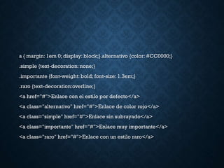a { margin: 1em 0; display: block;}.alternativo {color: #CC0000;}
.simple {text-decoration: none;}
.importante {font-weight: bold; font-size: 1.3em;}
.raro {text-decoration:overline;}
<a href="#">Enlace con el estilo por defecto</a>
<a class="alternativo" href="#">Enlace de color rojo</a>
<a class="simple" href="#">Enlace sin subrayado</a>
<a class="importante" href="#">Enlace muy importante</a>
<a class="raro" href="#">Enlace con un estilo raro</a>
 