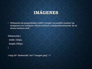 IMÁGENES
• Utilizando las propiedades width y height, es posible mostrar las
imágenes con cualquier altura/anchura, independientemente de su
altura/anchura real:
#destacada {
width: 120px;
height: 250px;
}
<img id="destacada" src="imagen.png" />
 