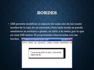 BORDES
• CSS permite modificar el aspecto de cada uno de los cuatro
bordes de la caja de un elemento. Para cada borde se puede
establecer su anchura o grosor, su color y su estilo, por lo que
en total CSS define 20 propiedades relacionadas con los
bordes.
 