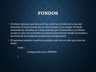 FONDOS
• El último elemento que forma el box model es el fondo de la caja del
elemento. El fondo puede ser un color simple o una imagen. El fondo
solamente se visualiza en el área ocupada por el contenido y su relleno,
ya que el color de los bordes se controla directamente desde los bordes y
las zonas de los márgenes siempre son transparentes.
• El siguiente ejemplo muestra una página web con un color gris claro de
fondo:
body {
background-color: #F5F5F5;
}
 