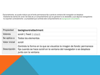 Propiedad background-attachment
Valores scroll | fixed | inherit
Se aplica a Todos los elementos
Valor inicial scroll
Descripción
Controla la forma en la que se visualiza la imagen de fondo: permanece
fija cuando se hace scroll en la ventana del navegador o se desplaza
junto con la ventana
Opcionalmente, se puede indicar que el fondo permanezca fijo cuando la ventana del navegador se desplaza
mediante las barras de scroll. Se trata de un comportamiento que en general no es deseable y que algunos navegadores
no soportan correctamente. La propiedad que controla este comportamiento es background-attachment.
 