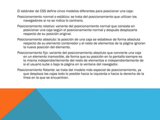 El estándar de CSS define cinco modelos diferentes para posicionar una caja:
Posicionamiento normal o estático: se trata del posicionamiento que utilizan los
navegadores si no se indica lo contrario.
Posicionamiento relativo: variante del posicionamiento normal que consiste en
posicionar una caja según el posicionamiento normal y después desplazarla
respecto de su posición original.
Posicionamiento absoluto: la posición de una caja se establece de forma absoluta
respecto de su elemento contenedor y el resto de elementos de la página ignoran
la nueva posición del elemento.
Posicionamiento fijo: variante del posicionamiento absoluto que convierte una caja
en un elemento inamovible, de forma que su posición en la pantalla siempre es
la misma independientemente del resto de elementos e independientemente de
si el usuario sube o baja la página en la ventana del navegador.
Posicionamiento flotante: se trata del modelo más especial de posicionamiento, ya
que desplaza las cajas todo lo posible hacia la izquierda o hacia la derecha de la
línea en la que se encuentran.
 