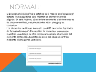 NORMAL:
El posicionamiento normal o estático es el modelo que utilizan por
defecto los navegadores para mostrar los elementos de las
páginas. En este modelo, sólo se tiene en cuenta si el elemento es
de bloque o en línea, sus propiedades width y height y su
contenido.
Los elementos de bloque forman lo que CSS denomina "contextos
de formato de bloque". En este tipo de contextos, las cajas se
muestran una debajo de otra comenzando desde el principio del
elemento contenedor. La distancia entre las cajas se controla
mediante los márgenes verticales.
 