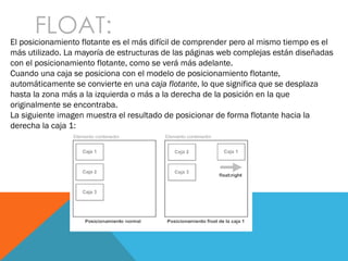 FLOAT:El posicionamiento flotante es el más difícil de comprender pero al mismo tiempo es el
más utilizado. La mayoría de estructuras de las páginas web complejas están diseñadas
con el posicionamiento flotante, como se verá más adelante.
Cuando una caja se posiciona con el modelo de posicionamiento flotante,
automáticamente se convierte en una caja flotante, lo que significa que se desplaza
hasta la zona más a la izquierda o más a la derecha de la posición en la que
originalmente se encontraba.
La siguiente imagen muestra el resultado de posicionar de forma flotante hacia la
derecha la caja 1:
 