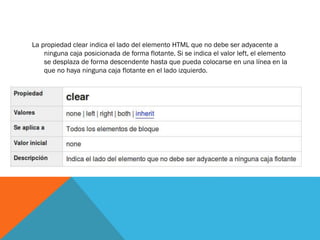La propiedad clear indica el lado del elemento HTML que no debe ser adyacente a
ninguna caja posicionada de forma flotante. Si se indica el valor left, el elemento
se desplaza de forma descendente hasta que pueda colocarse en una línea en la
que no haya ninguna caja flotante en el lado izquierdo.
 