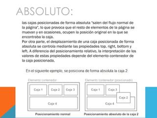 ABSOLUTO:
las cajas posicionadas de forma absoluta "salen del flujo normal de
la página", lo que provoca que el resto de elementos de la página se
muevan y en ocasiones, ocupen la posición original en la que se
encontraba la caja.
Por otra parte, el desplazamiento de una caja posicionada de forma
absoluta se controla mediante las propiedades top, right, bottom y
left. A diferencia del posicionamiento relativo, la interpretación de los
valores de estas propiedades depende del elemento contenedor de
la caja posicionada.
 