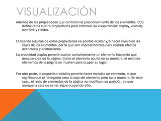VISUALIZACIÓN
Además de las propiedades que controlan el posicionamiento de los elementos, CSS
define otras cuatro propiedades para controlar su visualización: display, visibility,
overflow y z-index.
Utilizando algunas de estas propiedades es posible ocultar y/o hacer invisibles las
cajas de los elementos, por lo que son imprescindibles para realizar efectos
avanzados y animaciones.
La propiedad display permite ocultar completamente un elemento haciendo que
desaparezca de la página. Como el elemento oculto no se muestra, el resto de
elementos de la página se mueven para ocupar su lugar.
Por otra parte, la propiedad visibility permite hacer invisible un elemento, lo que
significa que el navegador crea la caja del elemento pero no la muestra. En este
caso, el resto de elementos de la página no modifican su posición, ya que
aunque la caja no se ve, sigue ocupando sitio.
 