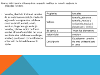 Una vez seleccionado el tipo de letra, se puede modificar su tamaño mediante la
propiedad font-size.
• tamaño_absoluto: indica el tamaño
de letra de forma absoluta mediante
alguna de las siguientes palabras
clave: xx-small, x-small, small,
medium, large, x-large, xx-large.
• tamaño_relativo: indica de forma
relativa el tamaño de letra del texto
mediante dos palabras clave (larger,
smaller) que toman como referencia
el tamaño de letra del elemento
padre.
Propiedad font-size
Valores
tamaño_absoluto |
tamaño_relativo |
unidad de medida |
porcentaje | inherit
Se aplica a Todos los elementos
Valor inicial medium
Descripción
Establece el tamaño
de letra utilizado para
el texto
 