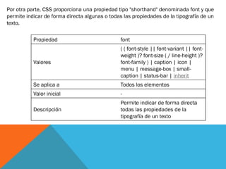 Por otra parte, CSS proporciona una propiedad tipo "shorthand" denominada font y que
permite indicar de forma directa algunas o todas las propiedades de la tipografía de un
texto.
Propiedad font
Valores
( ( font-style || font-variant || font-
weight )? font-size ( / line-height )?
font-family ) | caption | icon |
menu | message-box | small-
caption | status-bar | inherit
Se aplica a Todos los elementos
Valor inicial -
Descripción
Permite indicar de forma directa
todas las propiedades de la
tipografía de un texto
 