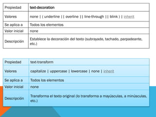 Propiedad text-decoration
Valores none | ( underline || overline || line-through || blink ) | inherit
Se aplica a Todos los elementos
Valor inicial none
Descripción
Establece la decoración del texto (subrayado, tachado, parpadeante,
etc.)
Propiedad text-transform
Valores capitalize | uppercase | lowercase | none | inherit
Se aplica a Todos los elementos
Valor inicial none
Descripción
Transforma el texto original (lo transforma a mayúsculas, a minúsculas,
etc.)
 