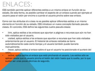 ENLACES:
CSS también permite aplicar diferentes estilos a un mismo enlace en función de su
estado. De esta forma, es posible cambiar el aspecto de un enlace cuando por ejemplo el
usuario pasa el ratón por encima o cuando el usuario pincha sobre ese enlace.
Como con los atributos id o class no es posible aplicar diferentes estilos a un mismo
elemento en función de su estado, CSS introduce un nuevo concepto llamado pseudo-
clases. En concreto, CSS define las siguientes cuatro pseudo-clases:
• :link, aplica estilos a los enlaces que apuntan a páginas o recursos que aún no han
sido visitados por el usuario.
• :visited, aplica estilos a los enlaces que apuntan a recursos que han sido visitados
anteriormente por el usuario. El historial de enlaces visitados se borra
automáticamente cada cierto tiempo y el usuario también puede borrarlo
manualmente.
• :hover, aplica estilos al enlace sobre el que el usuario ha posicionado el puntero del
ratón.
• :active, aplica estilos al enlace que está pinchando el usuario. Los estilos sólo se
aplican desde que el usuario pincha el botón del ratón hasta que lo suelta, por lo que
suelen ser unas pocas décimas de segundo.
 