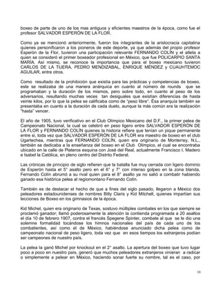 boxeo de parte de uno de los mas antiguos y eficientes maestros de la época, como fue el
profesor SALVADOR ESPERÓN DE LA FLOR.
Como ya se mencionó anteriormente, fueron los integrantes de la aristocracia capitalina
quienes personificaron a los pioneros de este deporte, ya que además del propio profesor
Esperón de la Flor, tuvieron una participación relevante FERNANDO COLÍN y el atleta a
quien se consideró el primer boxeador profesional en México, que fue POLICARPIO SANTA
MARÍA. Así mismo, se reconoce la importancia que para el boxeo mexicano tuvieron
CARLOS DE LA TIJERA, PEDRO MENDIZABAL, ENRIQUE MÉNDEZ y CUAUHTEMOC
AGUILAR, entre otros.
Como resultado de la prohibición que existía para las prácticas y competencias de boxeo,
este se realizaba de una manera anárquica en cuanto al número de rounds que se
programaban y la duración de los mismos, pero sobre todo, en cuanto al peso de los
adversarios, resultando muchas veces tan desiguales que existían diferencias de hasta
veinte kilos, por lo que la pelea se calificaba como de “peso libre“. Ésa anarquía también se
presentaba en cuanto a la duración de cada duelo, aunque la más común era la realización
“hasta” vencer.
El año de 1905, tuvo verificativo en el Club Olímpico Mexicano del D.F., la primer pelea de
Campeonato Nacional, la cual se celebró en peso ligero entre SALVADOR ESPERÓN DE
LA FLOR y FERNANDO COLÍN quienes la historia refiere que tenían un pique permanente
entre si, toda vez que SALVADOR ESPERÓN DE LA FLOR era maestro de boxeo en el club
Ugartechea, mientras que FERNANDO COLÍN, quien era originario de Monterrey, N.L.,
también se dedicaba a la enseñanza del boxeo en el Club Olímpico, el cual se encontraba
ubicado en la calle de Plateros esquina con José del Real, actualmente Francisco I. Madero
e Isabel la Católica, en pleno centro del Distrito Federal.
Las crónicas de principio de siglo refieren que la batalla fue muy cerrada con ligero dominio
de Esperón hasta el 5° asalto pero en el 6° y 7° con intenso golpeo en la zona blanda,
Fernando Colín abrumó a su rival quien para el 8° asalto ya no salió a combatir habiendo
ganado esa histórica pelea al regiomontano Fernando Colín.
También es de destacar el hecho de que a fines del siglo pasado, llegaron a México dos
peleadores estadounidenses de nombres Billy Claris y Kid Mitchell, quienes impartían sus
lecciones de Boxeo en los gimnasios de la época.
Kid Michel, quien era originario de Texas, sostuvo múltiples combates en los que siempre se
proclamó ganador; llamó poderosamente la atención la contienda programada a 20 asaltos
el día 10 de febrero 1907, contra el francés Spegene Spinter, combate al que se le dio una
solemne formalidad tocándose los himnos nacionales del país de cada uno de los
combatientes, así como el de México, habiéndose anunciado dicha pelea como de
campeonato nacional de peso ligero, toda vez que en esos tiempos los extranjeros podían
ser campeones de nuestro país.
La pelea la ganó Michel por knockout en el 2° asalto. La apertura del boxeo que tuvo lugar
poco a poco en nuestro país, generó que muchos peleadores extranjeros vinieran a radicar
o simplemente a pelear en México, haciendo sonar fuerte su nombre, tal es el caso, por
10
 