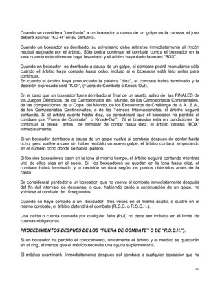 Cuando se considera “derribado” a un boxeador a causa de un golpe en la cabeza, el juez
deberá apuntar “KD-H” en su cartulina.
Cuando un boxeador es derribado, su adversario debe retirarse inmediatamente al rincón
neutral asignado por el árbitro. Sólo podrá continuar el combate contra el boxeador en la
lona cuando este último se haya levantado y el árbitro haya dado la orden “BOX”.
Cuando un boxeador es derribado a causa de un golpe, el combate podrá reanudarse sólo
cuando el árbitro haya contado hasta ocho, incluso si el boxeador está listo antes para
continuar.
En cuanto el árbitro haya pronunciado la palabra “diez”, el combate habrá terminado y la
decisión expresada será “K.O.”, (Fuera de Combate o Knock-Out).
En el caso que un boxeador fuera derribado al final de un asalto, salvo de las FINALES de
los Juegos Olímpicos, de los Campeonatos del Mundo, de los Campeonatos Continentales,
de las competiciones de la Copa del Mundo, de los Encuentros de Challenge de la A.I.B.A.,
de los Campeonatos Continentales, o de los Torneos Internacionales, el árbitro seguirá
contando. Si el árbitro cuenta hasta diez, se considerará que el boxeador ha perdido el
combate por “Fuera de Combate” o Knock-Out”. Si el boxeador esta en condiciones de
continuar la pelea antes de terminar de contar hasta diez, el árbitro ordena “BOX”
inmediatamente.
Si un boxeador derribado a causa de un golpe vuelve al combate después de contar hasta
ocho, pero vuelve a caer sin haber recibido un nuevo golpe, el árbitro contará, empezando
en el número ocho donde se había parado.
Si los dos boxeadores caen en la lona al mismo tiempo, el árbitro seguirá contando mientras
uno de ellos siga en el suelo. Si los boxeadores se quedan en la lona hasta diez, el
combate habrá terminado y la decisión se dará según los puntos obtenidos antes de la
caída.
Se considerará perdedor a un boxeador que no vuelva al combate inmediatamente después
del fin del intervalo de descanso, o que, habiendo caído a continuación de un golpe, no
volviese al combate de 10 segundos.
Cuando se haya contado a un boxeador tres veces en el mismo asalto, o cuatro en el
mismo combate, el árbitro detendrá el combate (R.S.C. o R.S.C.H.).
Una caída o cuenta causada por cualquier falta (foul) no debe ser incluida en el límite de
cuentas obligatorias.
PROCEDIMIENTOS DESPUÉS DE LOS “FUERA DE COMBATE” O DE “R.S.C.H.”).
Si un boxeador ha perdido el conocimiento, únicamente el árbitro y el médico se quedarán
en el ring, al menos que el médico necesite una ayuda suplementaria.
El médico examinará inmediatamente después del combate a cualquier boxeador que ha
101
 