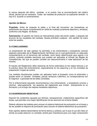 lo menos después del último combate si el Jurado, tras la recomendación del médico
oficial, decide que es necesario. Todas las medidas de protección se explicarán también si
hay K.O. durante un entrenamiento.
Apretón de Manos:
Propósito. Antes de empezar la pelea y al final del encuentro, los boxeadores se
estrecharán las manos correctamente en señal de rivalidad puramente deportiva y amistosa,
conforme a las Reglas de Boxeo.
Autorización. El apretón de manos se intercambiará antes del primer asalto, y después del
anuncio de los resultados del combate. Queda prohibido cualquier otro apretón de mano
entre los asaltos.
5.5 CONCLUSIONES:
La presentación de este capítulo ha permitido a los entrenadores y boxeadores conocer
aspectos esenciales de la Reglamentación del Boxeo con lo cual garantizarán un adecuado
comportamiento en el transcurso del combate, como factor determinante para aspirar a la
victoria, evitando posibles sanciones que puedan ser aplicadas al infringir las Reglas de
Competencias, las que se pueden cometer por desconocimiento ó mala aplicación de las
mismas.
El estudio del Reglamento debe realizarse de forma sistemática en las clases teóricas y en
la práctica diaria del entrenamiento, especialmente en los esparring y en los combates de
preparación ó topes de control.
Las medidas disciplinarias pueden ser aplicadas tanto al boxeador como al entrenador y
pueden tener un carácter inmediato, parcial, temporal o definitivo, en correspondencia con
la magnitud o gravedad de las faltas cometidas.
Por lo anteriormente expuesto recomendamos a los entrenadores y boxeadores conocer y
dominar adecuadamente los aspectos del reglamento que inciden directamente en su
formación y en el logro de mejores resultados deportivos.
5.6 SUGERENCIAS DIDÁCTICAS
Exponer los contenidos apoyado por láminas, transparencias, implementos específicos del
boxeo, que permitan una mayor identificación de los alumnos con el tema tratado.
Deberá utilizarse las boletas para conocer el sistema tradicional de puntuación en el boxeo y
de ser posible la máquina de puntuación para conocer el sistema electrónico de puntuación.
Este capítulo deberá desarrollarse de forma teórica y práctica, por lo que el uso del vídeo en
donde se pueda observar un combate, tendrá gran importancia para una mejor comprensión
103
 