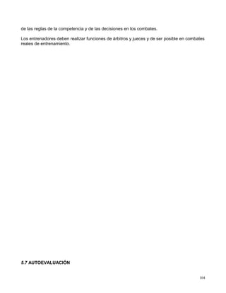 de las reglas de la competencia y de las decisiones en los combates.
Los entrenadores deben realizar funciones de árbitros y jueces y de ser posible en combates
reales de entrenamiento.
5.7 AUTOEVALUACIÓN
104
 